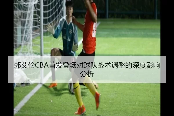 郭艾伦CBA首发登场对球队战术调整的深度影响分析